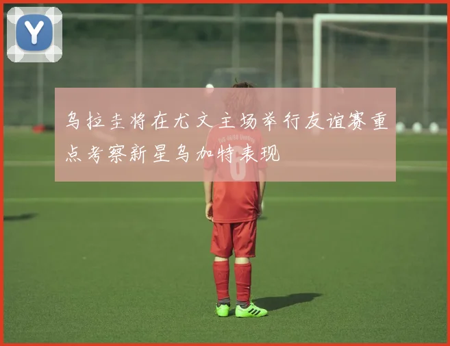 乌拉圭将在尤文主场举行友谊赛重点考察新星乌加特表现