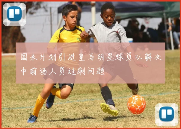 国米计划引进皇马明星球员以解决中前场人员过剩问题