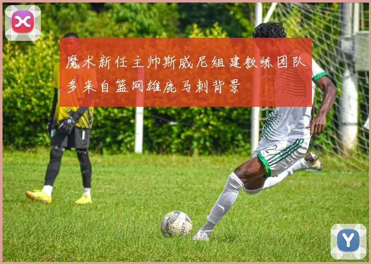 魔术新任主帅斯威尼组建教练团队多来自篮网雄鹿马刺背景