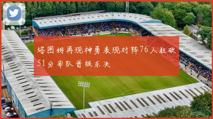 塔图姆再现神勇表现对阵76人狂砍51分率队晋级东决