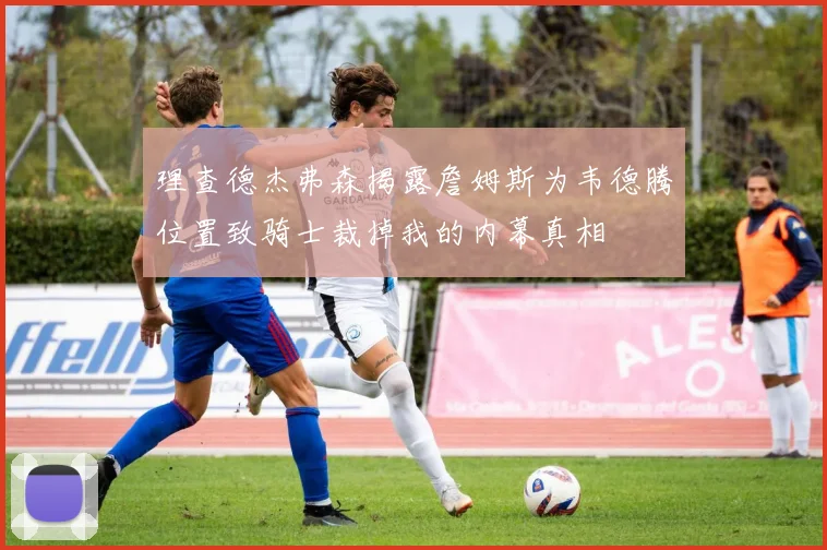 理查德杰弗森揭露詹姆斯为韦德腾位置致骑士裁掉我的内幕真相