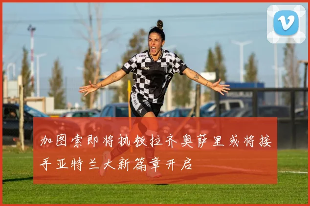 加图索即将执教拉齐奥萨里或将接手亚特兰大新篇章开启