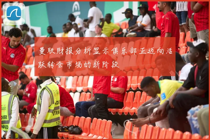 曼联财报分析显示俱乐部正迈向活跃转会市场的新阶段