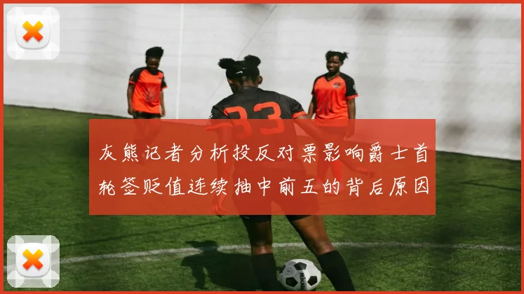 灰熊记者分析投反对票影响爵士首轮签贬值连续抽中前五的背后原因