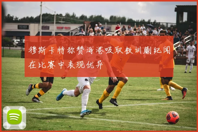 穆斯卡特称赞海港吸取教训蒯纪闻在比赛中表现优异