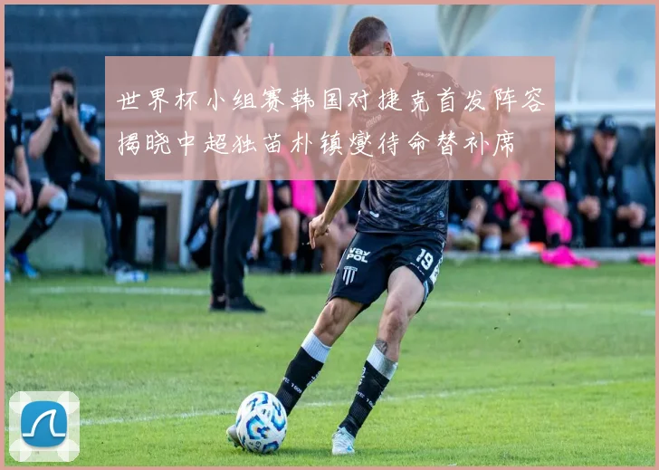 世界杯小组赛韩国对捷克首发阵容揭晓中超独苗朴镇燮待命替补席