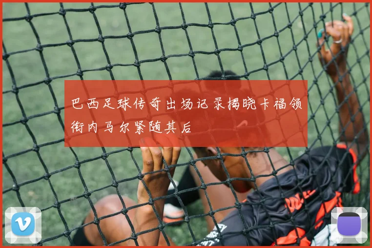 巴西足球传奇出场记录揭晓卡福领衔内马尔紧随其后