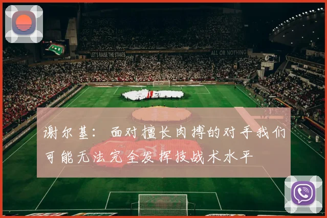 谢尔基：面对擅长肉搏的对手我们可能无法完全发挥技战术水平