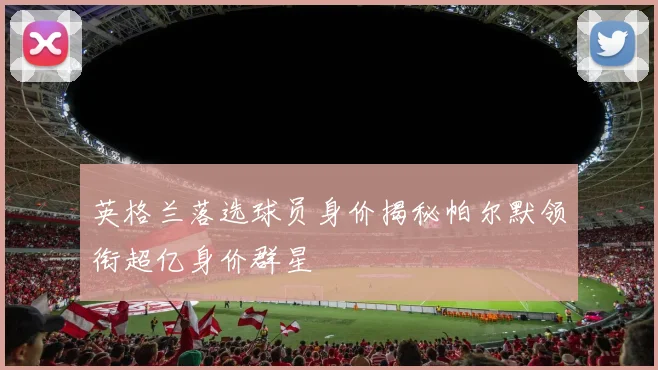 英格兰落选球员身价揭秘帕尔默领衔超亿身价群星