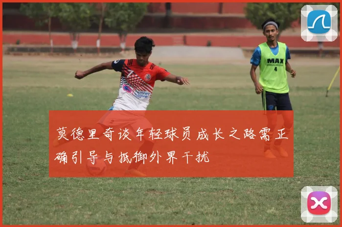 莫德里奇谈年轻球员成长之路需正确引导与抵御外界干扰