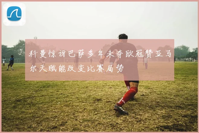 科曼惊讶巴萨多年未夺欧冠赞亚马尔天赋能改变比赛局势