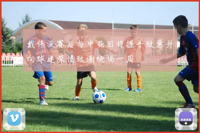 戴伟浚赛后与申花旧将握手致意并向球迷深情致谢绕场一周