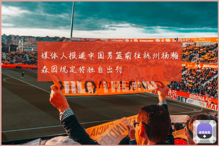 媒体人报道中国男篮前往杭州杨瀚森因规定将独自出行