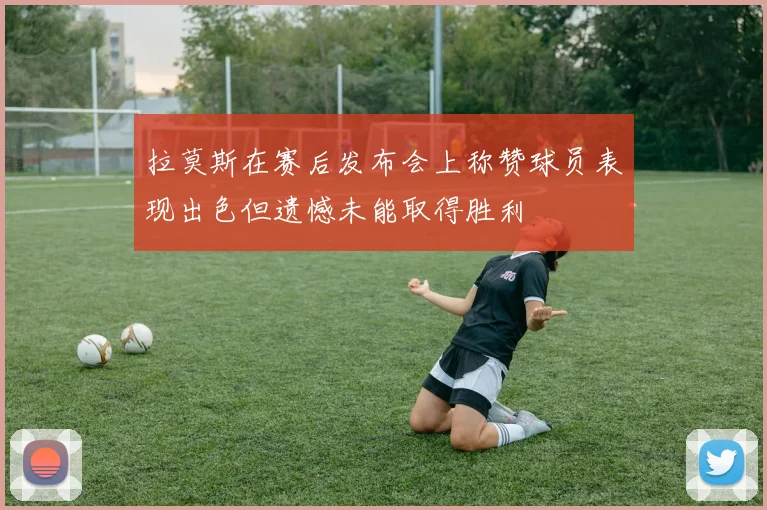 拉莫斯在赛后发布会上称赞球员表现出色但遗憾未能取得胜利