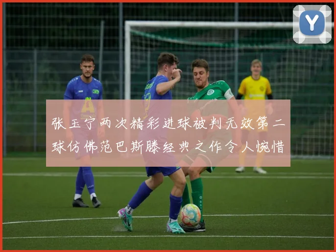 张玉宁两次精彩进球被判无效第二球仿佛范巴斯滕经典之作令人惋惜