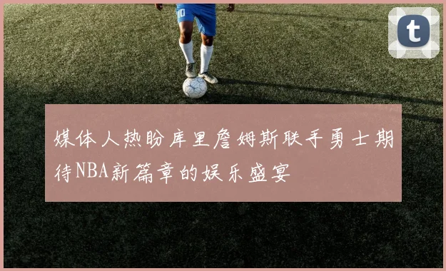 媒体人热盼库里詹姆斯联手勇士期待NBA新篇章的娱乐盛宴