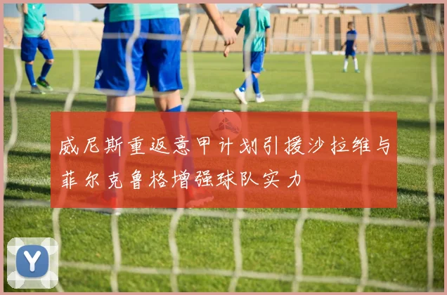 威尼斯重返意甲计划引援沙拉维与菲尔克鲁格增强球队实力