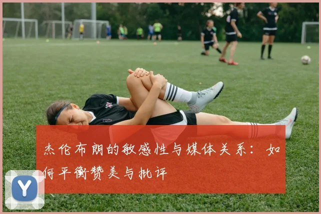 杰伦布朗的敏感性与媒体关系：如何平衡赞美与批评