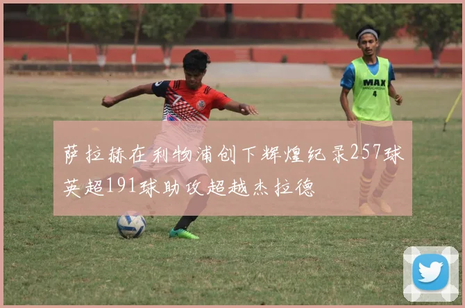 萨拉赫在利物浦创下辉煌纪录257球英超191球助攻超越杰拉德