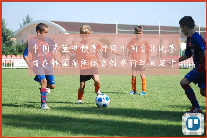 中国男篮世预赛对阵中国台北比赛将在韩国高阳体育馆举行时间定于7月6日