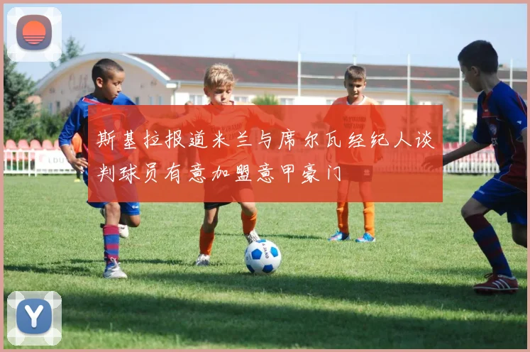 斯基拉报道米兰与席尔瓦经纪人谈判球员有意加盟意甲豪门
