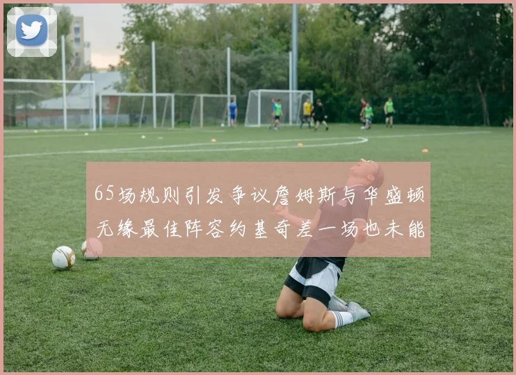 65场规则引发争议詹姆斯与华盛顿无缘最佳阵容约基奇差一场也未能入选
