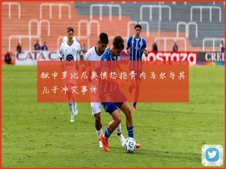 狱中罗比尼奥愤怒指责内马尔与其儿子冲突事件