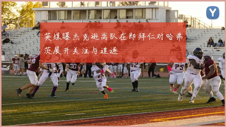 英媒曝杰克逊离队在即拜仁对哈弗茨展开关注与追逐